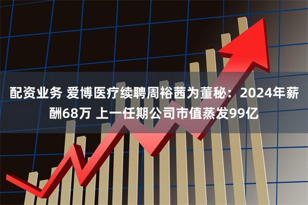 配资业务 爱博医疗续聘周裕茜为董秘：2024年薪酬68万 上一任期公司市值蒸发99亿