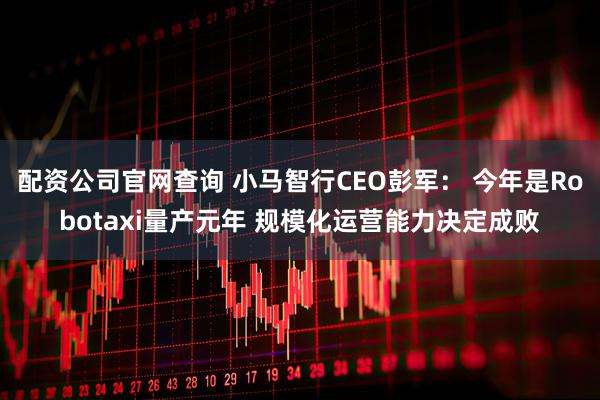配资公司官网查询 小马智行CEO彭军： 今年是Robotaxi量产元年 规模化运营能力决定成败