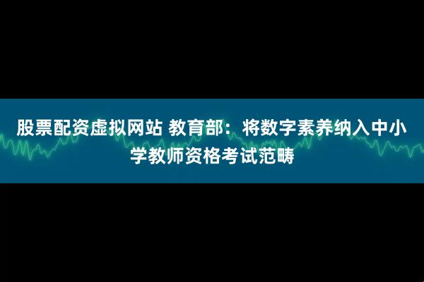 股票配资虚拟网站 教育部：将数字素养纳入中小学教师资格考试范畴