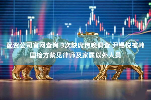 配资公司官网查询 3次缺席传唤调查 尹锡悦被韩国检方禁见律师及家属以外人员
