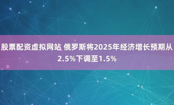 股票配资虚拟网站 俄罗斯将2025年经济增长预期从2.5%下调至1.5%
