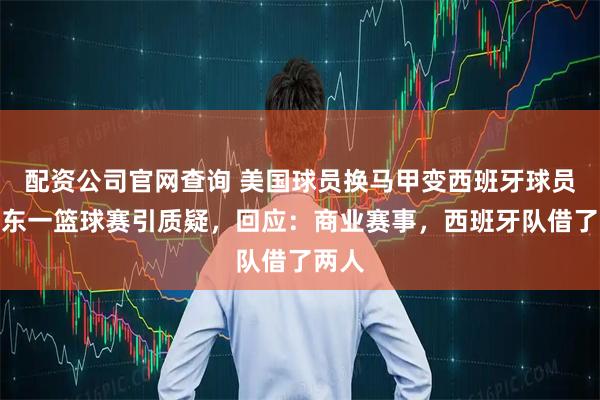 配资公司官网查询 美国球员换马甲变西班牙球员？广东一篮球赛引质疑，回应：商业赛事，西班牙队借了两人