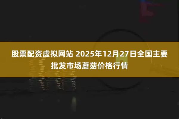 股票配资虚拟网站 2025年12月27日全国主要批发市场蘑菇价格行情