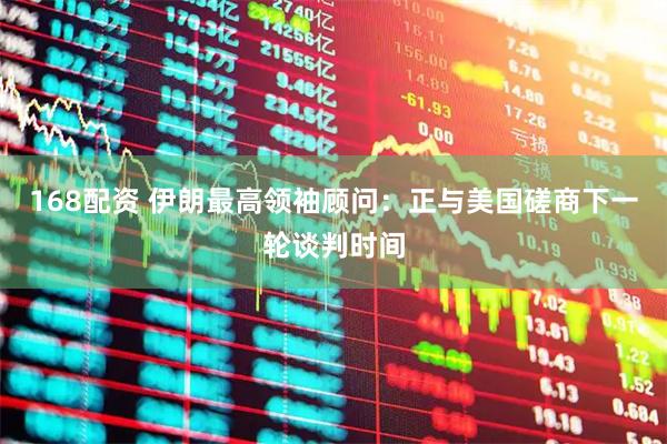 168配资 伊朗最高领袖顾问：正与美国磋商下一轮谈判时间