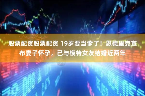 股票配资股票配资 19岁要当爹了！恩德里克宣布妻子怀孕，已与模特女友结婚近两年