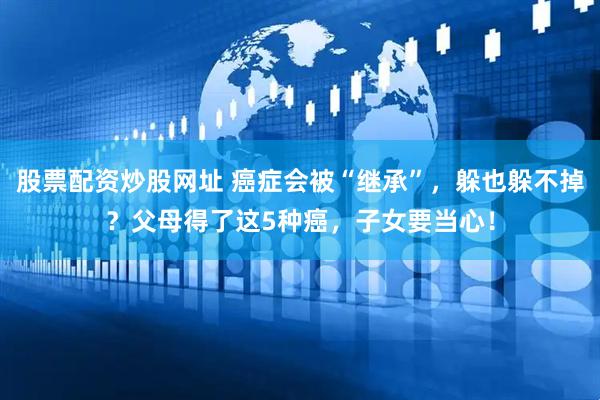 股票配资炒股网址 癌症会被“继承”，躲也躲不掉？父母得了这5种癌，子女要当心！