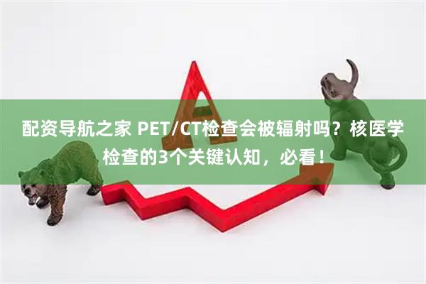 配资导航之家 PET/CT检查会被辐射吗？核医学检查的3个关键认知，必看！
