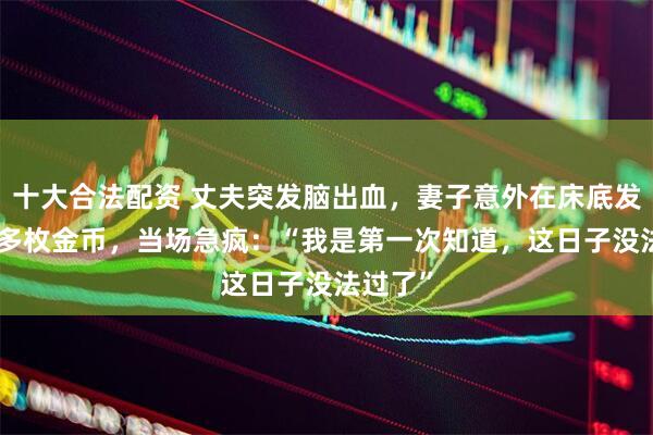 十大合法配资 丈夫突发脑出血，妻子意外在床底发现200多枚金币，当场急疯：“我是第一次知道，这日子没法过了”