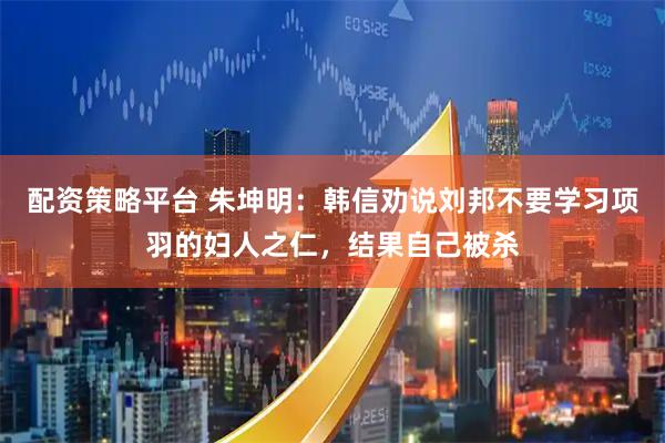 配资策略平台 朱坤明：韩信劝说刘邦不要学习项羽的妇人之仁，结果自己被杀