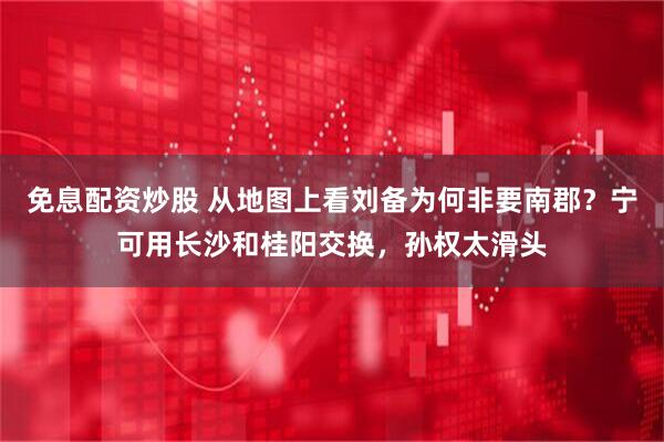 免息配资炒股 从地图上看刘备为何非要南郡？宁可用长沙和桂阳交换，孙权太滑头