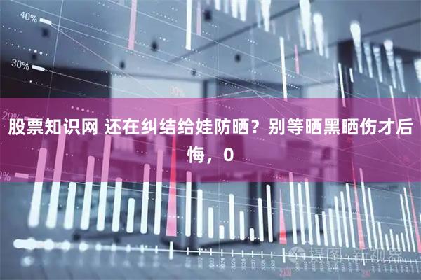 股票知识网 还在纠结给娃防晒？别等晒黑晒伤才后悔，0