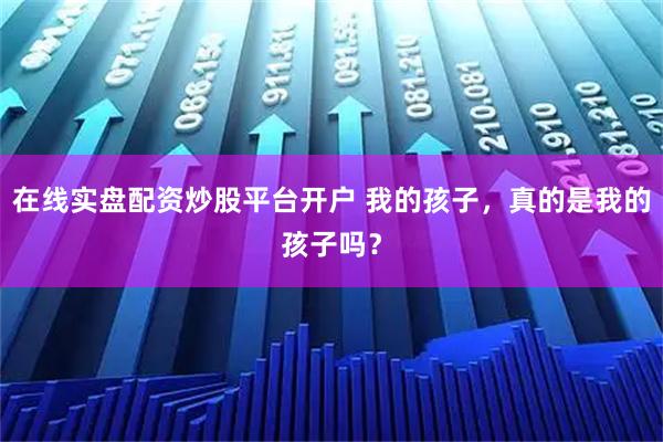 在线实盘配资炒股平台开户 我的孩子，真的是我的孩子吗？
